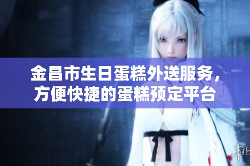 金昌市生日蛋糕外送服务，方便快捷的蛋糕预定平台