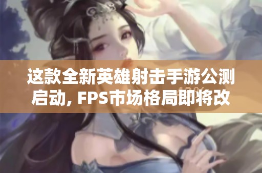 这款全新英雄射击手游公测启动, FPS市场格局即将改变吗