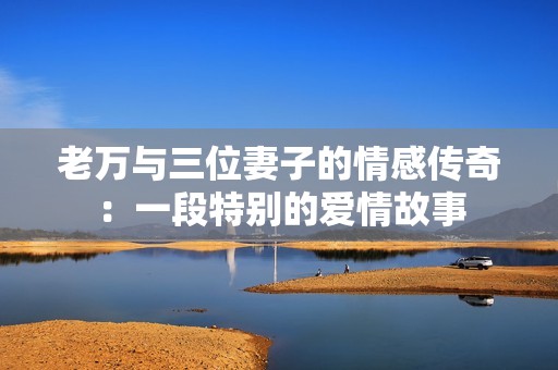 老万与三位妻子的情感传奇：一段特别的爱情故事