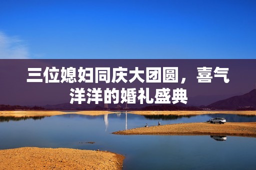 三位媳妇同庆大团圆，喜气洋洋的婚礼盛典