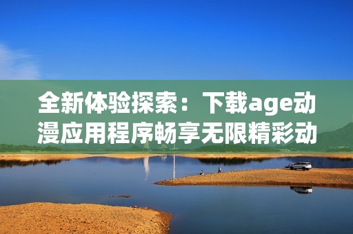 全新体验探索：下载age动漫应用程序畅享无限精彩动漫