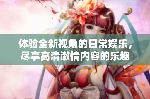 体验全新视角的日常娱乐，尽享高清激情内容的乐趣