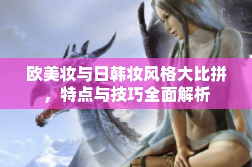 欧美妆与日韩妆风格大比拼，特点与技巧全面解析