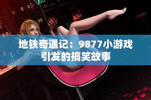 地铁奇遇记：9877小游戏引发的搞笑故事