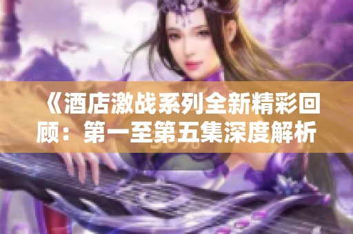 《酒店激战系列全新精彩回顾：第一至第五集深度解析与剧情揭秘》