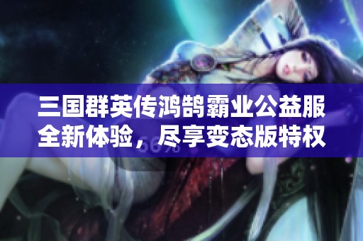 三国群英传鸿鹄霸业公益服全新体验，尽享变态版特权优势