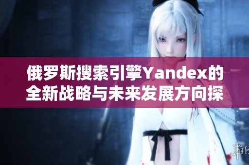 俄罗斯搜索引擎Yandex的全新战略与未来发展方向探讨