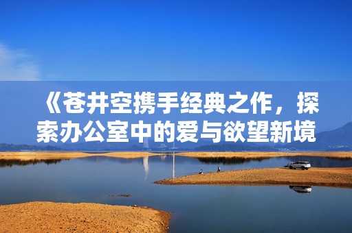 《苍井空携手经典之作，探索办公室中的爱与欲望新境界》