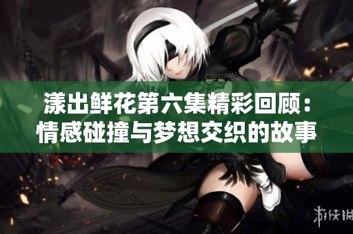 漾出鲜花第六集精彩回顾：情感碰撞与梦想交织的故事