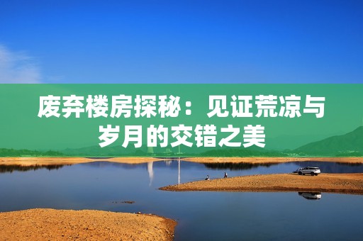 废弃楼房探秘：见证荒凉与岁月的交错之美