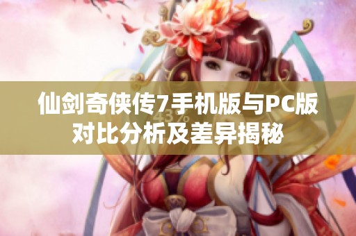 仙剑奇侠传7手机版与PC版对比分析及差异揭秘