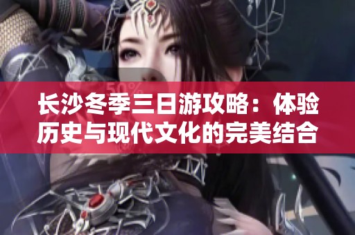 长沙冬季三日游攻略：体验历史与现代文化的完美结合