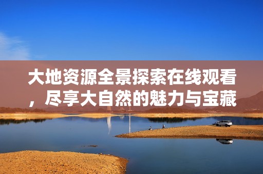 大地资源全景探索在线观看，尽享大自然的魅力与宝藏