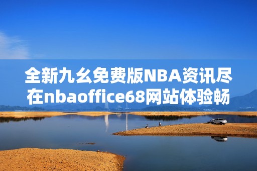 全新九幺免费版NBA资讯尽在nbaoffice68网站体验畅快篮球乐趣