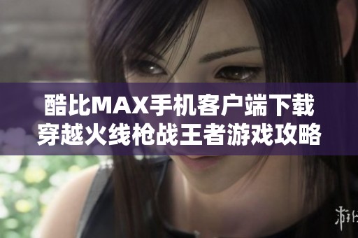 酷比MAX手机客户端下载穿越火线枪战王者游戏攻略与体验分享