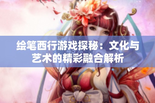 绘笔西行游戏探秘：文化与艺术的精彩融合解析