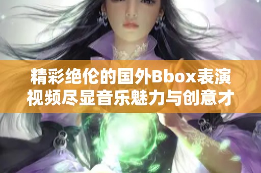 精彩绝伦的国外Bbox表演视频尽显音乐魅力与创意才华