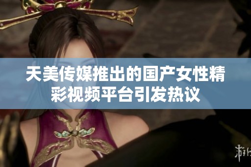 天美传媒推出的国产女性精彩视频平台引发热议