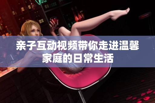 亲子互动视频带你走进温馨家庭的日常生活