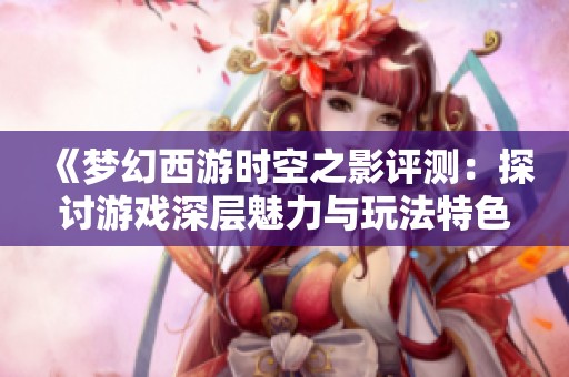 《梦幻西游时空之影评测：探讨游戏深层魅力与玩法特色》