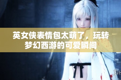 英女侠表情包太萌了，玩转梦幻西游的可爱瞬间