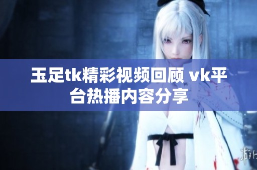 玉足tk精彩视频回顾 vk平台热播内容分享