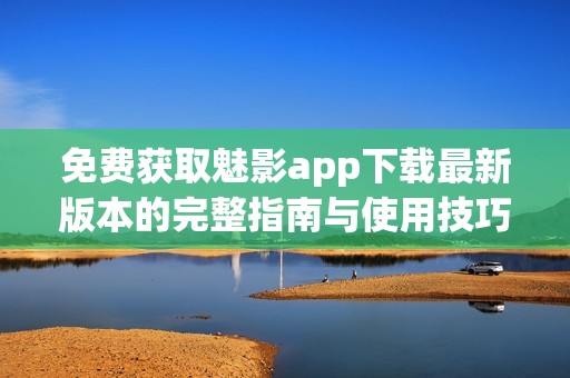 免费获取魅影app下载最新版本的完整指南与使用技巧