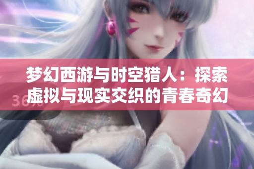 梦幻西游与时空猎人：探索虚拟与现实交织的青春奇幻之旅