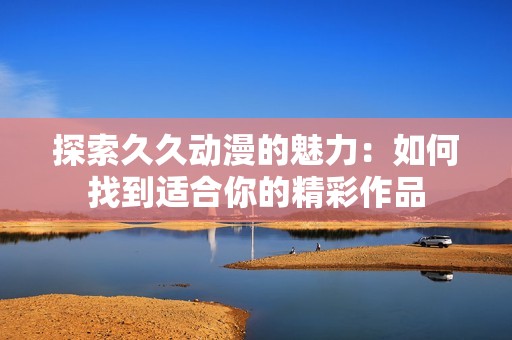 探索久久动漫的魅力：如何找到适合你的精彩作品