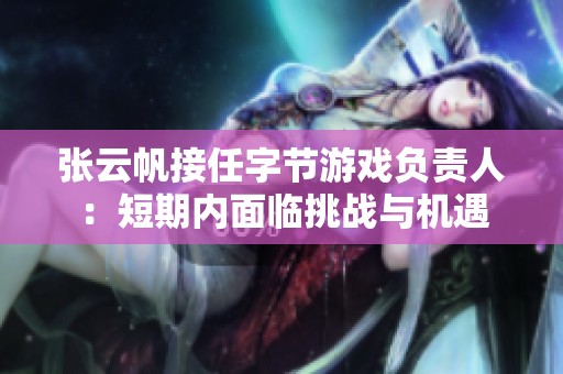 张云帆接任字节游戏负责人：短期内面临挑战与机遇