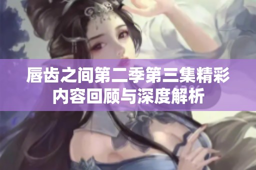 唇齿之间第二季第三集精彩内容回顾与深度解析