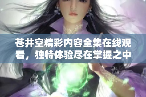 苍井空精彩内容全集在线观看，独特体验尽在掌握之中