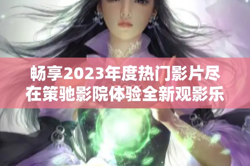 畅享2023年度热门影片尽在策驰影院体验全新观影乐趣