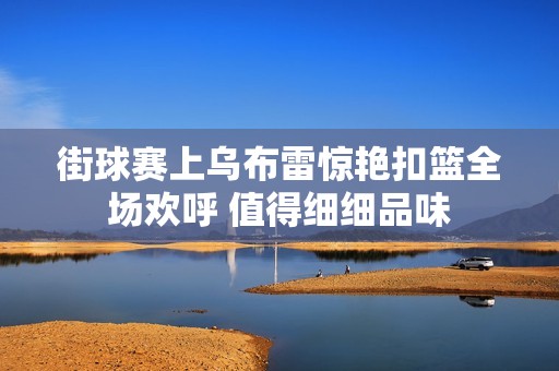 街球赛上乌布雷惊艳扣篮全场欢呼 值得细细品味