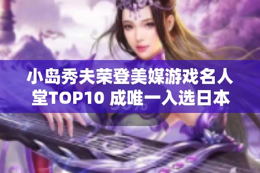 小岛秀夫荣登美媒游戏名人堂TOP10 成唯一入选日本制作人