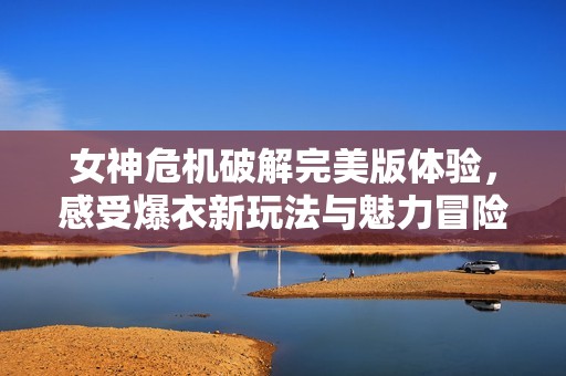 女神危机破解完美版体验，感受爆衣新玩法与魅力冒险