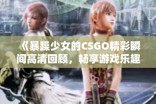 《暴躁少女的CSGO精彩瞬间高清回顾，畅享游戏乐趣》