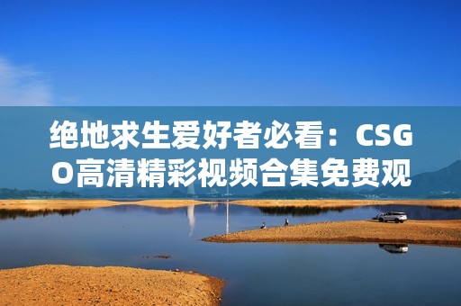 绝地求生爱好者必看：CSGO高清精彩视频合集免费观看