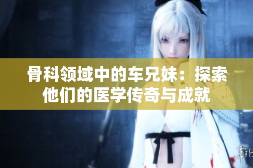 骨科领域中的车兄妹：探索他们的医学传奇与成就