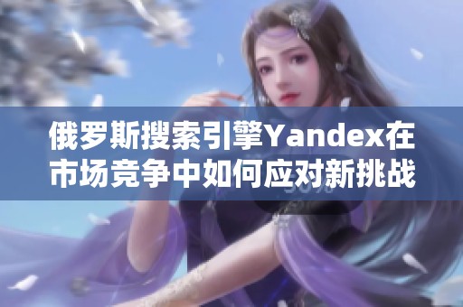 俄罗斯搜索引擎Yandex在市场竞争中如何应对新挑战