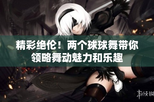 精彩绝伦！两个球球舞带你领略舞动魅力和乐趣