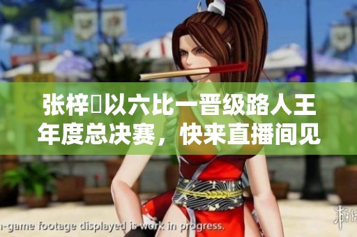 张梓祎以六比一晋级路人王年度总决赛，快来直播间见证精彩瞬间!