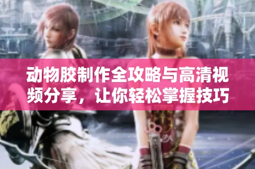 动物胶制作全攻略与高清视频分享，让你轻松掌握技巧