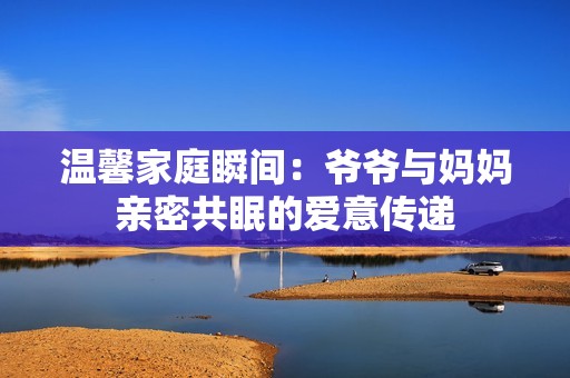 温馨家庭瞬间：爷爷与妈妈亲密共眠的爱意传递