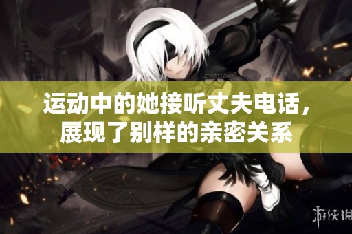 运动中的她接听丈夫电话，展现了别样的亲密关系