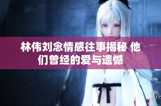 林伟刘念情感往事揭秘 他们曾经的爱与遗憾