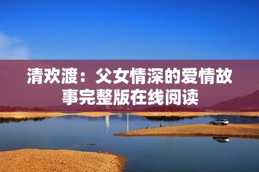 清欢渡：父女情深的爱情故事完整版在线阅读