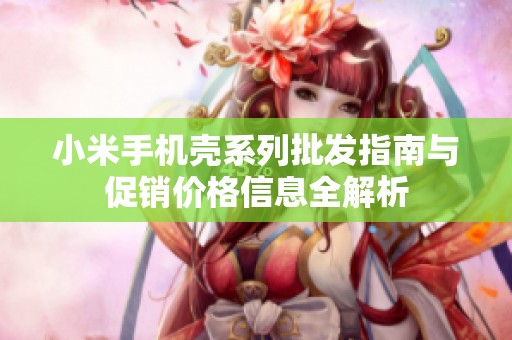 小米手机壳系列批发指南与促销价格信息全解析