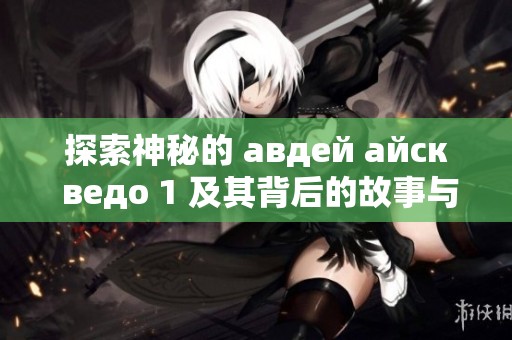 探索神秘的 авдей айск ведо 1 及其背后的故事与传说