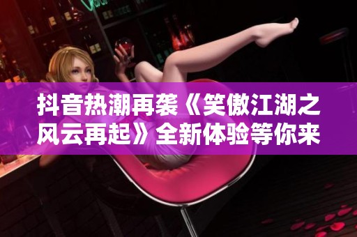 抖音热潮再袭《笑傲江湖之风云再起》全新体验等你来发现